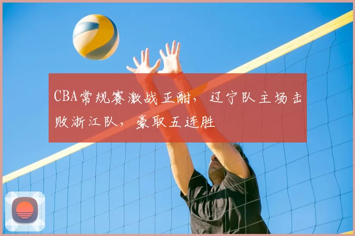 CBA常规赛激战正酣，辽宁队主场击败浙江队，豪取五连胜