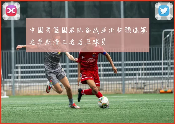 中国男篮国家队备战亚洲杯预选赛名单新增三名后卫球员