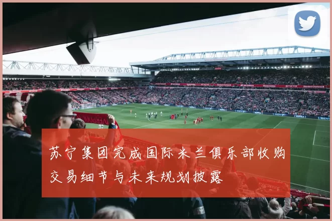 苏宁集团完成国际米兰俱乐部收购交易细节与未来规划披露