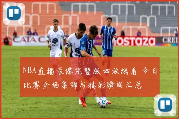 NBA直播录像完整版回放线看 今日比赛全场集锦与精彩瞬间汇总