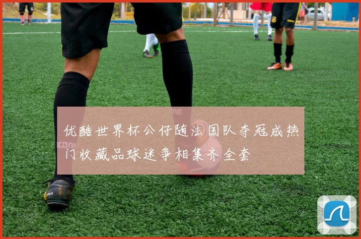 优酷世界杯公仔随法国队夺冠成热门收藏品球迷争相集齐全套