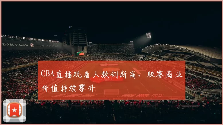 CBA直播观看人数创新高,联赛商业价值持续攀升