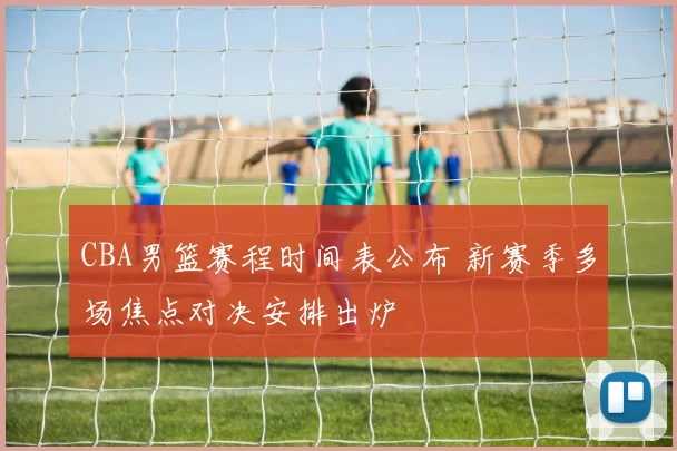 CBA男篮赛程时间表公布 新赛季多场焦点对决安排出炉